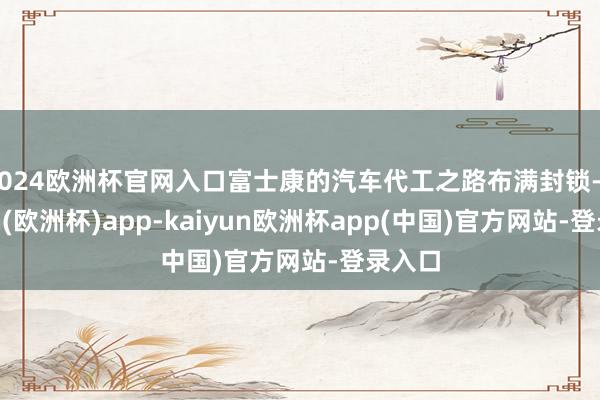 2024欧洲杯官网入口富士康的汽车代工之路布满封锁-kaiyun(欧洲杯)app-kaiyun欧洲杯app(中国)官方网站-登录入口