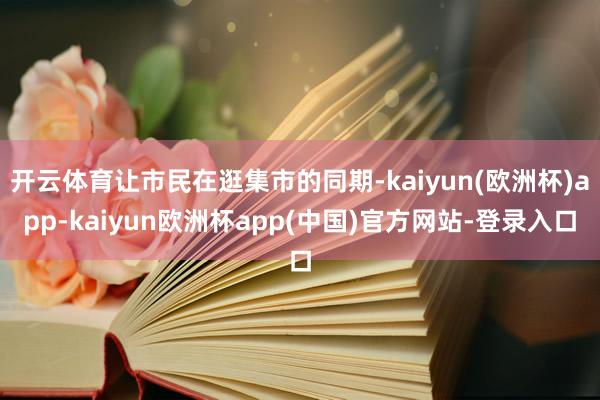 开云体育让市民在逛集市的同期-kaiyun(欧洲杯)app-kaiyun欧洲杯app(中国)官方网站-登录入口