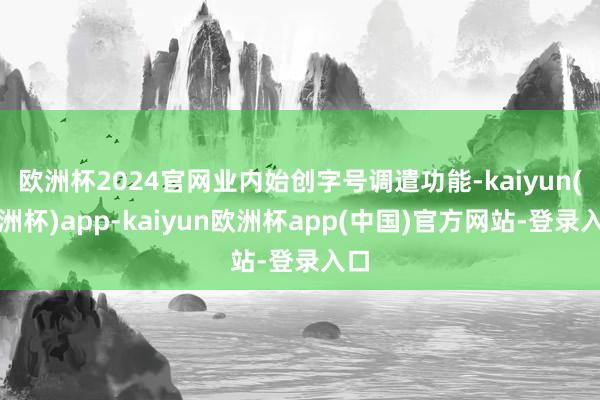 欧洲杯2024官网业内始创字号调遣功能-kaiyun(欧洲杯)app-kaiyun欧洲杯app(中国)官方网站-登录入口