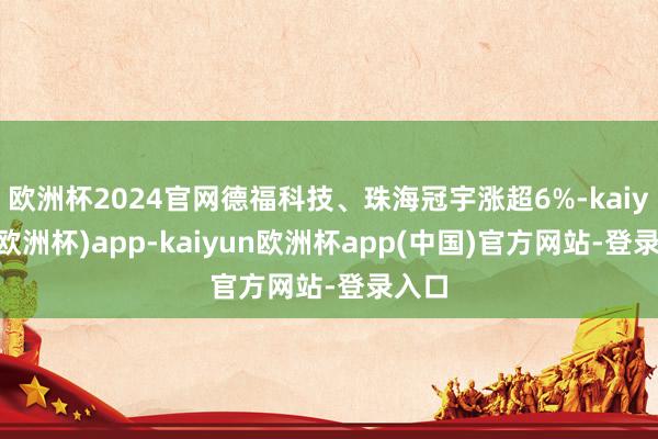 欧洲杯2024官网德福科技、珠海冠宇涨超6%-kaiyun(欧洲杯)app-kaiyun欧洲杯app(中国)官方网站-登录入口