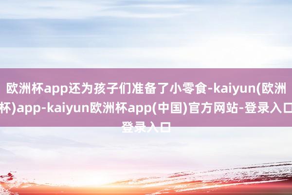 欧洲杯app还为孩子们准备了小零食-kaiyun(欧洲杯)app-kaiyun欧洲杯app(中国)官方网站-登录入口