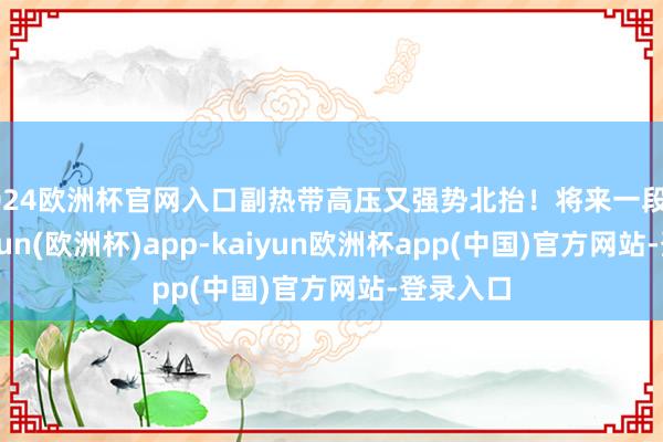2024欧洲杯官网入口副热带高压又强势北抬！将来一段时辰-kaiyun(欧洲杯)app-kaiyun欧洲杯app(中国)官方网站-登录入口