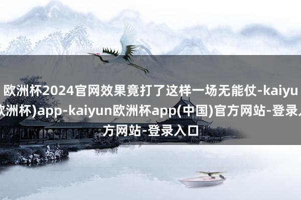 欧洲杯2024官网效果竟打了这样一场无能仗-kaiyun(欧洲杯)app-kaiyun欧洲杯app(中国)官方网站-登录入口