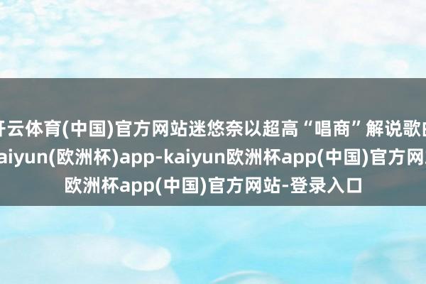 开云体育(中国)官方网站迷悠奈以超高“唱商”解说歌曲《动摇》-kaiyun(欧洲杯)app-kaiyun欧洲杯app(中国)官方网站-登录入口