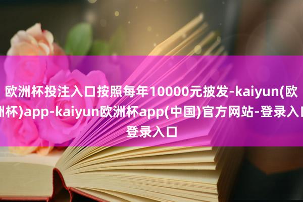 欧洲杯投注入口按照每年10000元披发-kaiyun(欧洲杯)app-kaiyun欧洲杯app(中国)官方网站-登录入口