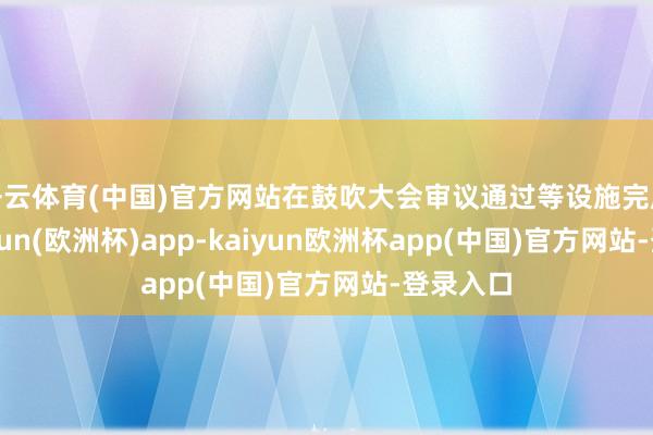 开云体育(中国)官方网站在鼓吹大会审议通过等设施完成后-kaiyun(欧洲杯)app-kaiyun欧洲杯app(中国)官方网站-登录入口