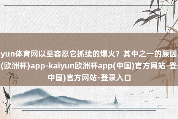 开yun体育网以至容忍它抓续的爆火？其中之一的原因-kaiyun(欧洲杯)app-kaiyun欧洲杯app(中国)官方网站-登录入口