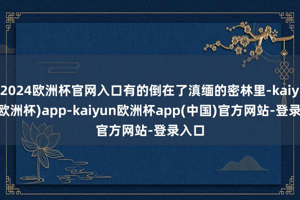 2024欧洲杯官网入口有的倒在了滇缅的密林里-kaiyun(欧洲杯)app-kaiyun欧洲杯app(中国)官方网站-登录入口
