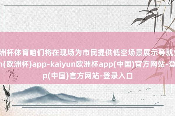 欧洲杯体育咱们将在现场为市民提供低空场景展示等就业-kaiyun(欧洲杯)app-kaiyun欧洲杯app(中国)官方网站-登录入口