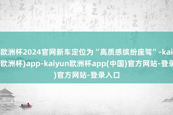 欧洲杯2024官网新车定位为“高质感缤纷座驾”-kaiyun(欧洲杯)app-kaiyun欧洲杯app(中国)官方网站-登录入口