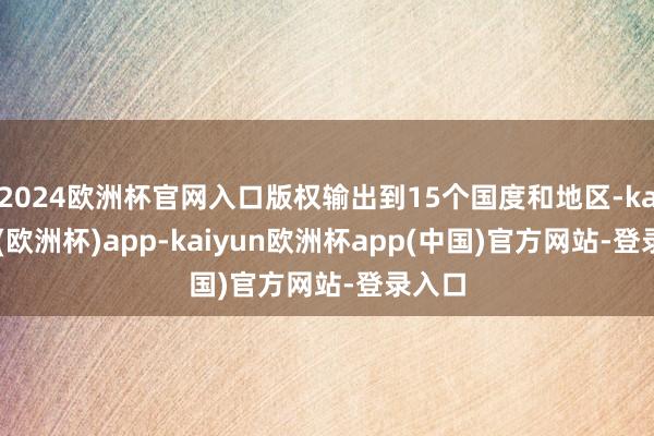 2024欧洲杯官网入口版权输出到15个国度和地区-kaiyun(欧洲杯)app-kaiyun欧洲杯app(中国)官方网站-登录入口