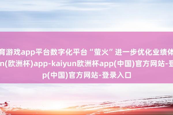 体育游戏app平台数字化平台“萤火”进一步优化业绩体验-kaiyun(欧洲杯)app-kaiyun欧洲杯app(中国)官方网站-登录入口