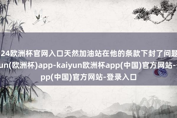 2024欧洲杯官网入口天然加油站在他的条款下封了问题油枪-kaiyun(欧洲杯)app-kaiyun欧洲杯app(中国)官方网站-登录入口