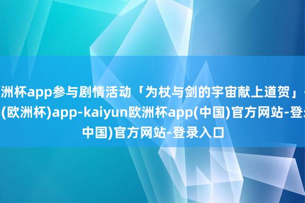 欧洲杯app参与剧情活动「为杖与剑的宇宙献上道贺」-kaiyun(欧洲杯)app-kaiyun欧洲杯app(中国)官方网站-登录入口