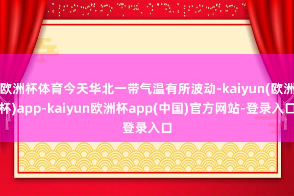 欧洲杯体育今天华北一带气温有所波动-kaiyun(欧洲杯)app-kaiyun欧洲杯app(中国)官方网站-登录入口