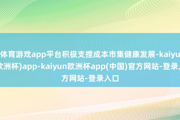 体育游戏app平台积极支捏成本市集健康发展-kaiyun(欧洲杯)app-kaiyun欧洲杯app(中国)官方网站-登录入口