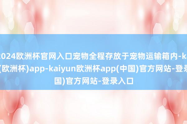 2024欧洲杯官网入口宠物全程存放于宠物运输箱内-kaiyun(欧洲杯)app-kaiyun欧洲杯app(中国)官方网站-登录入口