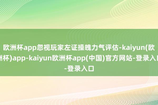欧洲杯app忽视玩家左证操魄力气评估-kaiyun(欧洲杯)app-kaiyun欧洲杯app(中国)官方网站-登录入口