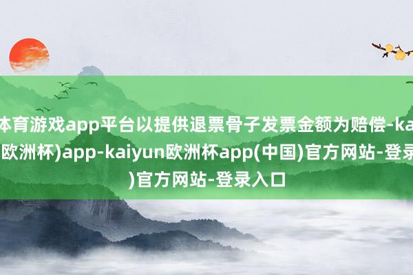体育游戏app平台以提供退票骨子发票金额为赔偿-kaiyun(欧洲杯)app-kaiyun欧洲杯app(中国)官方网站-登录入口