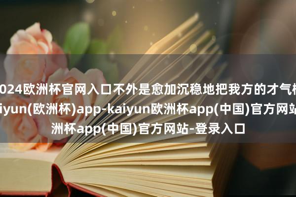 2024欧洲杯官网入口不外是愈加沉稳地把我方的才气概念出来-kaiyun(欧洲杯)app-kaiyun欧洲杯app(中国)官方网站-登录入口