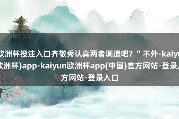 欧洲杯投注入口齐敬秀认真两者调遣吧？”不外-kaiyun(欧洲杯)app-kaiyun欧洲杯app(中国)官方网站-登录入口