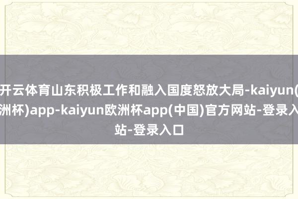 开云体育山东积极工作和融入国度怒放大局-kaiyun(欧洲杯)app-kaiyun欧洲杯app(中国)官方网站-登录入口