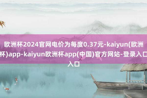 欧洲杯2024官网电价为每度0.37元-kaiyun(欧洲杯)app-kaiyun欧洲杯app(中国)官方网站-登录入口
