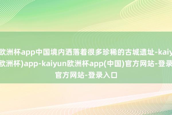 欧洲杯app中国境内洒落着很多珍稀的古城遗址-kaiyun(欧洲杯)app-kaiyun欧洲杯app(中国)官方网站-登录入口