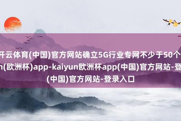 开云体育(中国)官方网站确立5G行业专网不少于50个-kaiyun(欧洲杯)app-kaiyun欧洲杯app(中国)官方网站-登录入口