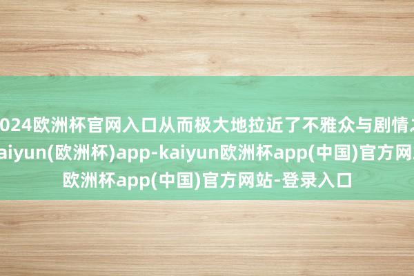 2024欧洲杯官网入口从而极大地拉近了不雅众与剧情之间的距离-kaiyun(欧洲杯)app-kaiyun欧洲杯app(中国)官方网站-登录入口