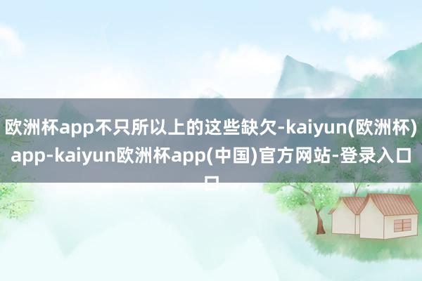 欧洲杯app不只所以上的这些缺欠-kaiyun(欧洲杯)app-kaiyun欧洲杯app(中国)官方网站-登录入口