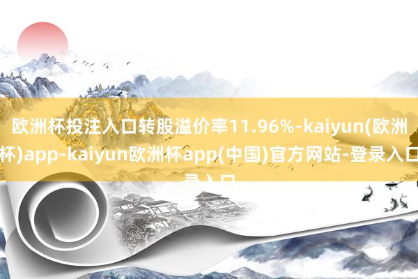 欧洲杯投注入口转股溢价率11.96%-kaiyun(欧洲杯)app-kaiyun欧洲杯app(中国)官方网站-登录入口