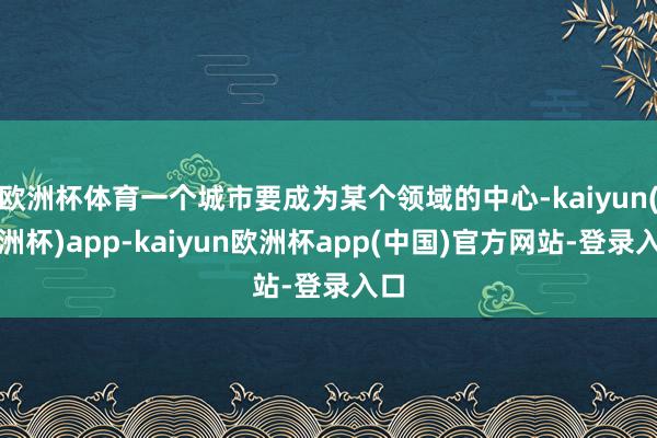 欧洲杯体育一个城市要成为某个领域的中心-kaiyun(欧洲杯)app-kaiyun欧洲杯app(中国)官方网站-登录入口