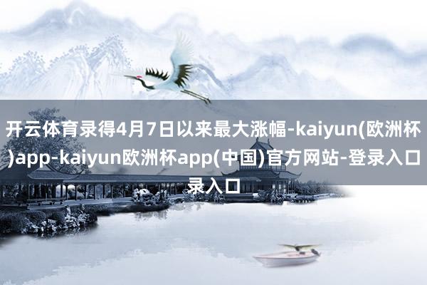 开云体育录得4月7日以来最大涨幅-kaiyun(欧洲杯)app-kaiyun欧洲杯app(中国)官方网站-登录入口