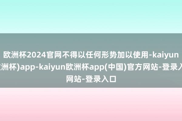 欧洲杯2024官网不得以任何形势加以使用-kaiyun(欧洲杯)app-kaiyun欧洲杯app(中国)官方网站-登录入口