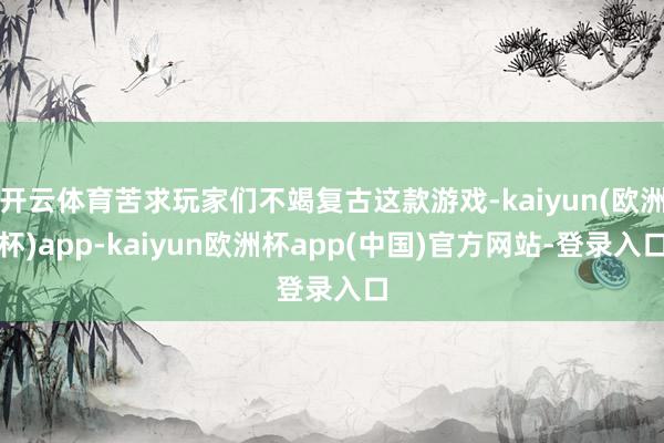 开云体育苦求玩家们不竭复古这款游戏-kaiyun(欧洲杯)app-kaiyun欧洲杯app(中国)官方网站-登录入口