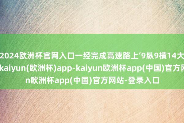 2024欧洲杯官网入口一经完成高速路上‘9纵9横14大城市圈’开辟-kaiyun(欧洲杯)app-kaiyun欧洲杯app(中国)官方网站-登录入口