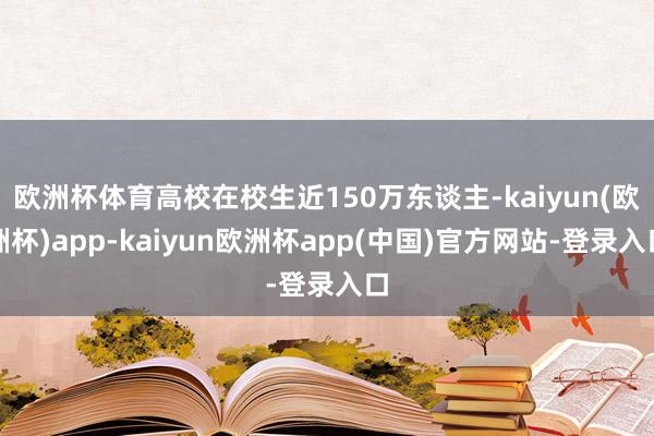 欧洲杯体育高校在校生近150万东谈主-kaiyun(欧洲杯)app-kaiyun欧洲杯app(中国)官方网站-登录入口