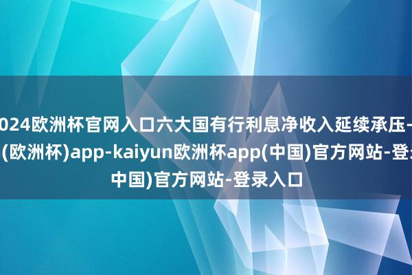 2024欧洲杯官网入口六大国有行利息净收入延续承压-kaiyun(欧洲杯)app-kaiyun欧洲杯app(中国)官方网站-登录入口