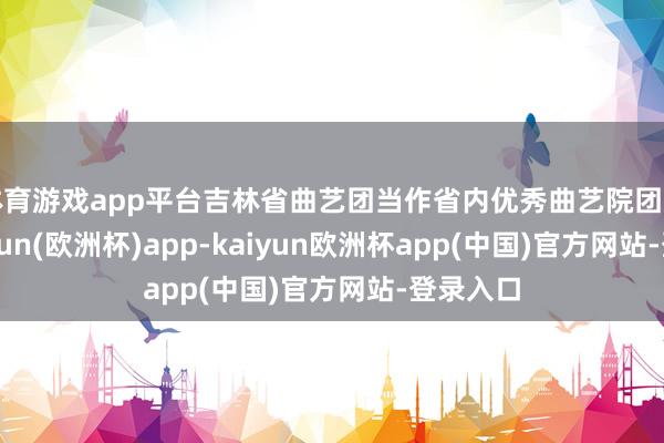 体育游戏app平台吉林省曲艺团当作省内优秀曲艺院团之一-kaiyun(欧洲杯)app-kaiyun欧洲杯app(中国)官方网站-登录入口