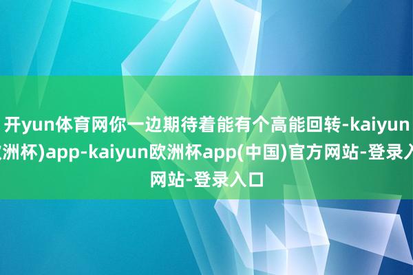 开yun体育网你一边期待着能有个高能回转-kaiyun(欧洲杯)app-kaiyun欧洲杯app(中国)官方网站-登录入口