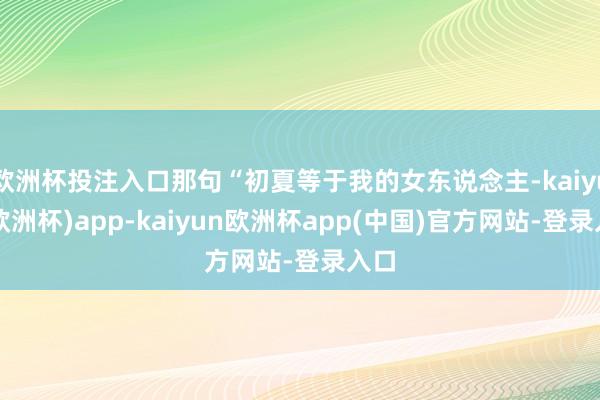 欧洲杯投注入口那句“初夏等于我的女东说念主-kaiyun(欧洲杯)app-kaiyun欧洲杯app(中国)官方网站-登录入口