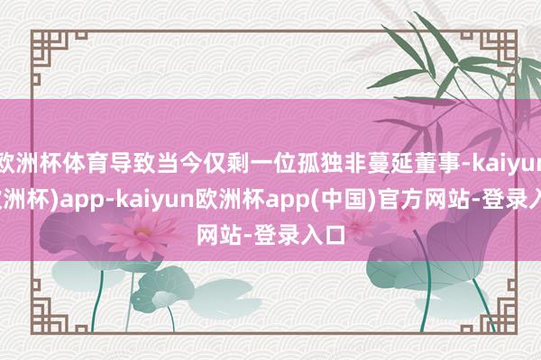 欧洲杯体育导致当今仅剩一位孤独非蔓延董事-kaiyun(欧洲杯)app-kaiyun欧洲杯app(中国)官方网站-登录入口