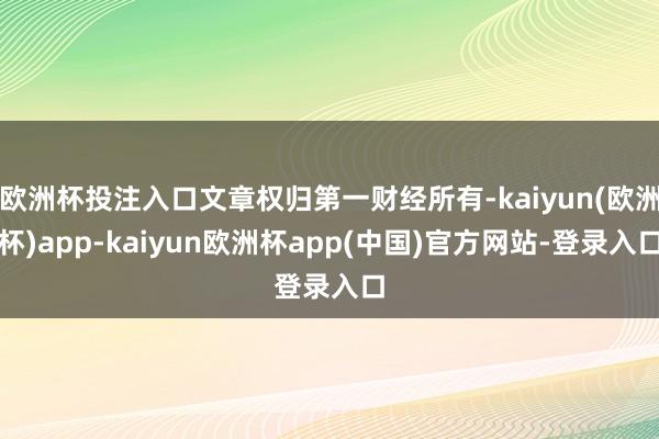 欧洲杯投注入口文章权归第一财经所有-kaiyun(欧洲杯)app-kaiyun欧洲杯app(中国)官方网站-登录入口