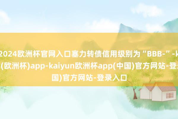 2024欧洲杯官网入口塞力转债信用级别为“BBB-”-kaiyun(欧洲杯)app-kaiyun欧洲杯app(中国)官方网站-登录入口
