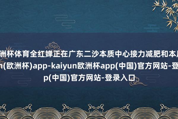 欧洲杯体育全红婵正在广东二沙本质中心接力减肥和本质-kaiyun(欧洲杯)app-kaiyun欧洲杯app(中国)官方网站-登录入口