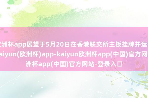 欧洲杯app展望于5月20日在香港联交所主板挂牌并运行上市来回-kaiyun(欧洲杯)app-kaiyun欧洲杯app(中国)官方网站-登录入口