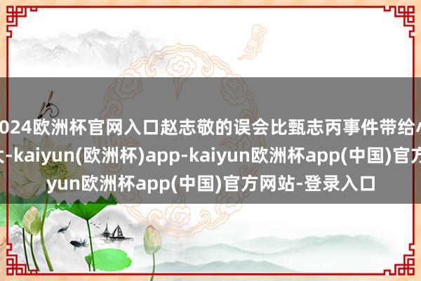 2024欧洲杯官网入口赵志敬的误会比甄志丙事件带给小龙女的伤害更大-kaiyun(欧洲杯)app-kaiyun欧洲杯app(中国)官方网站-登录入口