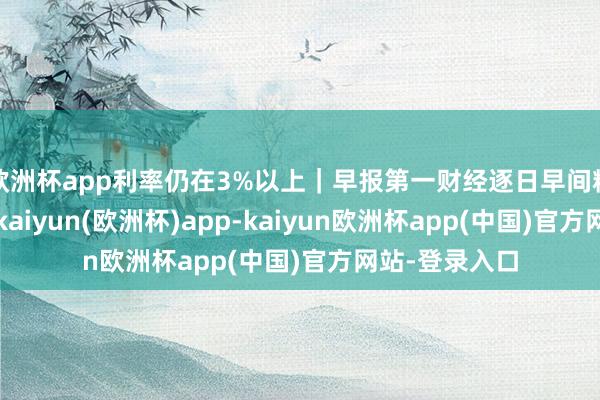 欧洲杯app利率仍在3%以上｜早报第一财经逐日早间精选热门新闻-kaiyun(欧洲杯)app-kaiyun欧洲杯app(中国)官方网站-登录入口