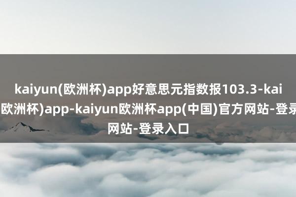 kaiyun(欧洲杯)app好意思元指数报103.3-kaiyun(欧洲杯)app-kaiyun欧洲杯app(中国)官方网站-登录入口